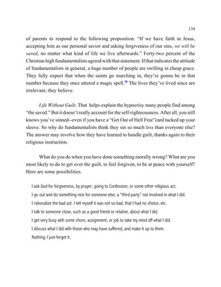 134

of parents to respond to the following proposition: “If we have faith in Jesus,
accepting him as our personal savior and asking forgiveness of our sins, we will be
saved, no matter what kind of life we live afterwards.” Forty-two percent of the
Christian high fundamentalists agreed with that statement. If that indicates the attitude
of fundamentalists in general, a huge number of people are swilling in cheap grace.
They fully expect that when the saints go marching in, they’re gonna be in that
number because they once uttered a magic spell.28 The lives they’ve lived since are
irrelevant, they believe.

       Life Without Guilt. That helps explain the hypocrisy many people find among
“the saved.” But it doesn’t really account for the self-righteousness. After all, you still
knows you’ve sinned--even if you have a “Get Out of Hell Free”card tucked up your
sleeve. So why do fundamentalists think they sin so much less than everyone else?
The answer may involve how they have learned to handle guilt, thanks again to their
religious instruction.

      What do you do when you have done something morally wrong? What are you
most likely to do to get over the guilt, to feel forgiven, to be at peace with yourself?
Here are some possibilities.

   I ask God for forgiveness, by prayer, going to Confession, or some other religious act.
   I go out and do something nice for someone else, a “third party” not involved in what I did.
   I rationalize the bad act. I tell myself it was not so bad, that I had no choice, etc.
   I talk to someone close, such as a good friend or relative, about what I did.
   I get very busy with some chore, assignment, or job to take my mind off what I did.
   I discuss what I did with those who may have suffered, and make it up to them.
   Nothing; I just forget it.
 