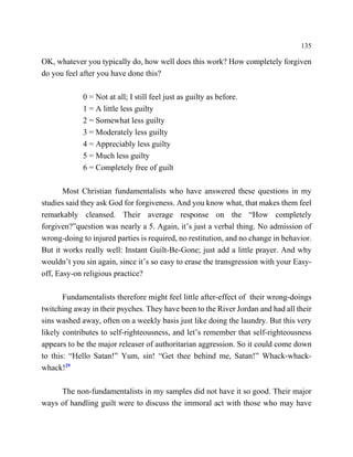 135

OK, whatever you typically do, how well does this work? How completely forgiven
do you feel after you have done this?

             0 = Not at all; I still feel just as guilty as before.
             1 = A little less guilty
             2 = Somewhat less guilty
             3 = Moderately less guilty
             4 = Appreciably less guilty
             5 = Much less guilty
             6 = Completely free of guilt

       Most Christian fundamentalists who have answered these questions in my
studies said they ask God for forgiveness. And you know what, that makes them feel
remarkably cleansed. Their average response on the “How completely
forgiven?”question was nearly a 5. Again, it’s just a verbal thing. No admission of
wrong-doing to injured parties is required, no restitution, and no change in behavior.
But it works really well: Instant Guilt-Be-Gone; just add a little prayer. And why
wouldn’t you sin again, since it’s so easy to erase the transgression with your Easy-
off, Easy-on religious practice?

       Fundamentalists therefore might feel little after-effect of their wrong-doings
twitching away in their psyches. They have been to the River Jordan and had all their
sins washed away, often on a weekly basis just like doing the laundry. But this very
likely contributes to self-righteousness, and let’s remember that self-righteousness
appears to be the major releaser of authoritarian aggression. So it could come down
to this: “Hello Satan!” Yum, sin! “Get thee behind me, Satan!” Whack-whack-
whack!29

     The non-fundamentalists in my samples did not have it so good. Their major
ways of handling guilt were to discuss the immoral act with those who may have
 