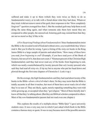 136

suffered and make it up to them (which they were twice as likely to do as
fundamentalist were), or to talk with a friend about what they had done. Whatever
they tried, it did not remove most of the guilt; their responses to the “How completely
forgiven?” question averaged less than 3. But the residual guilt may help them avoid
doing the same thing again, and when someone asks them how moral they are
compared to other people, the unresolved, festering guilt may remind them that they
are not as moral as they’d like to be.

       A Few Surprising Findings about Fundamentalists. Since fundamentalists insist
the Bible is the revealed word of God and without error, you would think they’d have
read it. But you’d often be wrong. I gave a listing of the sixty-six books in the King
James Bible to a large sample of parents and asked them, “How many of these have
you read, from beginning to end? (Example, if you have read parts of the Book of
Genesis, but not all of it, that does not count.)” Nineteen percent of the Christian High
fundamentalists said they had never read any of the books from beginning to end,
which was neatly counterbalanced by twenty percent (but only twenty percent) who
said they had read all sixty-six. (I tip my hat to anyone who put her head down and
plowed through the first nine chapters of Chronicles I. Look it up.)

       On the average, the high fundamentalists said they had read about twenty of the
books in the Bible--about a third of what’s there. So they may insist that the Bible is
totally accurate in all that it teaches, but most of them have never read a lot of what
they’re so sure of. They are likely, again, merely repeating something they were told
while growing up, or accepted when they “got religion.” Most of them literally don’t
know all that they’re talking about. (But they are Biblical scholars compared to others:
Most of the non-fundamentalist parents had not read even one chapter.)

      This explains the results of a multiple-choice “Bible Quiz” I gave university
students once. It was a very easy test in which I just asked which book in the Bible
contains a famous story or quote. It was so easy because most of the possible answers
 