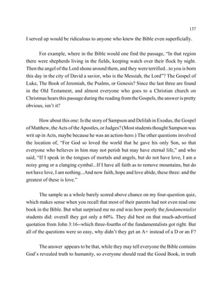 137

I served up would be ridiculous to anyone who knew the Bible even superficially.

       For example, where in the Bible would one find the passage, “In that region
there were shepherds living in the fields, keeping watch over their flock by night.
Then the angel of the Lord shone around them, and they were terrified...to you is born
this day in the city of David a savior, who is the Messiah, the Lord”? The Gospel of
Luke, The Book of Jeremiah, the Psalms, or Genesis? Since the last three are found
in the Old Testament, and almost everyone who goes to a Christian church on
Christmas hears this passage during the reading from the Gospels, the answer is pretty
obvious, isn’t it?

       How about this one: Is the story of Sampson and Delilah in Exodus, the Gospel
of Matthew, the Acts of the Apostles, or Judges? (Most students thought Sampson was
writ up in Acts, maybe because he was an action-hero.) The other questions involved
the location of, “For God so loved the world that he gave his only Son, so that
everyone who believes in him may not perish but may have eternal life,” and who
said, “If I speak in the tongues of mortals and angels, but do not have love, I am a
noisy gong or a clanging cymbal...If I have all faith as to remove mountains, but do
not have love, I am nothing...And now faith, hope and love abide, these three: and the
greatest of these is love.”

        The sample as a whole barely scored above chance on my four-question quiz,
which makes sense when you recall that most of their parents had not even read one
book in the Bible. But what surprised me no end was how poorly the fundamentalist
students did: overall they got only a 60%. They did best on that much-advertised
quotation from John 3:16--which three-fourths of the fundamentalists got right. But
all of the questions were so easy, why didn’t they get an A+ instead of a D or an F?

     The answer appears to be that, while they may tell everyone the Bible contains
God’s revealed truth to humanity, so everyone should read the Good Book, in truth
 