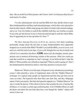 138

they--like an awful lot of their parents--don’t know what’s in it because they haven’t
read much of it either.

       I’ve also asked parents who do read the Bible how they decide what to read.
Most fundamentalists said they read selected passages, which often were selected for
them by their church, a Bible study group, the editor of a book of devotional readings,
and so on. Very few bother to read all the infallible truth they say God has revealed.
If you only get into heaven if you’ve been devoted enough to read the whole Bible,
there’ll apparently be no line-up before St. Peter. 30

      The Most Amazing Discovery of All (to me, anyway). Isn’t there something
profoundly strange about the fact that so many fundamentalists have apparently
skipped over so much of the Bible? Wouldn’t you read the Bible, cover to cover, over
and over, until the end of your days, if you really thought this was the revealed word
of God? Let’s remember who that is: GOD, damn it all, the almighty, eternal, omni-
present--not to mention all-knowing--creator of the universe. What else could you
read that would be as important as God’s message, if you believed that’s what the
Bible is? What could be one-zillionth as important? What on earth is going on? Don’t
the fundamentalists themselves believe what they preach to everyone else?

       Maybe not. When I cover the topic of hypnosis in my introductory psychology
course I often describe a series of experiments done with the “Hidden Observer”
technique. In a typical study people are hypnotized and then they put their arm in
some ice-water. The hypnotist tells them their arm feels fine, and they obligingly
report it feels just peachy. But then the hypnotist appeals to a “Hidden Observer” he
says is inside the person. If this observer knows that actually the arm is hurting like
all blazes, it’s to make a certain sign confirming that. A lot of Hidden Observers spill
the beans and admit the arm truly does hurt, even though the “public” subject still
insists it does not.
 