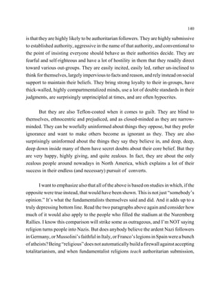 140

is that they are highly likely to be authoritarian followers. They are highly submissive
to established authority, aggressive in the name of that authority, and conventional to
the point of insisting everyone should behave as their authorities decide. They are
fearful and self-righteous and have a lot of hostility in them that they readily direct
toward various out-groups. They are easily incited, easily led, rather un-inclined to
think for themselves, largely impervious to facts and reason, and rely instead on social
support to maintain their beliefs. They bring strong loyalty to their in-groups, have
thick-walled, highly compartmentalized minds, use a lot of double standards in their
judgments, are surprisingly unprincipled at times, and are often hypocrites.

       But they are also Teflon-coated when it comes to guilt. They are blind to
themselves, ethnocentric and prejudiced, and as closed-minded as they are narrow-
minded. They can be woefully uninformed about things they oppose, but they prefer
ignorance and want to make others become as ignorant as they. They are also
surprisingly uninformed about the things they say they believe in, and deep, deep,
deep down inside many of them have secret doubts about their core belief. But they
are very happy, highly giving, and quite zealous. In fact, they are about the only
zealous people around nowadays in North America, which explains a lot of their
success in their endless (and necessary) pursuit of converts.

        I want to emphasize also that all of the above is based on studies in which, if the
opposite were true instead, that would have been shown. This is not just “somebody’s
opinion.” It’s what the fundamentalists themselves said and did. And it adds up to a
truly depressing bottom line. Read the two paragraphs above again and consider how
much of it would also apply to the people who filled the stadium at the Nuremberg
Rallies. I know this comparison will strike some as outrageous, and I’m NOT saying
religion turns people into Nazis. But does anybody believe the ardent Nazi followers
in Germany, or Mussolini’s faithful in Italy, or Franco’s legions in Spain were a bunch
of atheists? Being “religious” does not automatically build a firewall against accepting
totalitarianism, and when fundamentalist religions teach authoritarian submission,
 