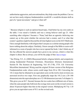 141

authoritarian aggression, and conventionalism, they help create the problem. Can we
not see how easily religious fundamentalists would lift a would-be dictator aloft as
part of a “great movement,” and give it their all?

                                       Notes
1
  Because religion is such an opinion-based topic, I had better lay my own cards on
the table. I was raised a Catholic and was a strong believer until age 21. After
searching other religions I became a “None,”and then an agnostic--believing one
cannot say at this point whether the universe had a creator, and if so what that
creator’s qualities might be (beyond the all-time highest score on the SAT-Math test).
I have enough familiarity with religion that I can pass as a scholar among people who
know nothing about the subject. Similarly, I know enough of the Bible to seem well-
informed in a room of people who have never opened the book. I don’t think any of
this has affected the answers people have given to my surveys, which is what this
chapter is about. But as always, you will be the judge of that. Back to Chapter
2
 See Witzig, T.F., Jr. (2005) Obsessional beliefs, religious beliefs, and scrupulosity
among fundamental Protestant Christians. Dissertation Abstracts International:
Section B: The Sciences & Engineering, Vol. 65 (7-B), 3735. US: University
Microfilms International. Witzig used the original 20-item version of the Religious
Fundamentalism scale, whose scores could range from 20 to 180. Converting the
141.2 mean that he obtained to an equivalent score on the twelve-item revision you
answered involves two steps. First one graphically maps the 141.2 (on a 20--180
dimension) onto the equivalent place on a 12-108 dimension (see note 3 of chapter 1).
This gives you an 84.7. Second, because the two scales have different sets of items,
when the same people take both tests the average item score on the revised version is
about 10 percent higher than that on the original version. Multiplying 84.7 by 1.10
gives you an equivalent score of 93.1 on the revised scale.
 