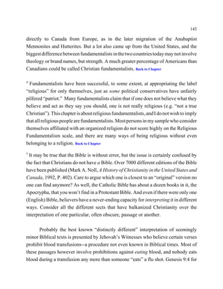 143

directly to Canada from Europe, as in the later migration of the Anabaptist
Mennonites and Hutterites. But a lot also came up from the United States, and the
biggest difference between fundamentalists in the two countries today may not involve
theology or brand names, but strength. A much greater percentage of Americans than
Canadians could be called Christian fundamentalists. Back to Chapter

4
  Fundamentalists have been successful, to some extent, at appropriating the label
“religious” for only themselves, just as some political conservatives have unfairly
pilfered “patriot.” Many fundamentalists claim that if one does not believe what they
believe and act as they say you should, one is not really religious (e.g. “not a true
Christian”). This chapter is about religious fundamentalists, and I do not wish to imply
that all religious people are fundamentalists. Most persons in my sample who consider
themselves affiliated with an organized religion do not score highly on the Religious
Fundamentalism scale, and there are many ways of being religious without even
belonging to a religion. Back to Chapter
5
  It may be true that the Bible is without error, but the issue is certainly confused by
the fact that Christians do not have a Bible. Over 7000 different editions of the Bible
have been published (Mark A. Noll, A History of Christianity in the United States and
Canada, 1992, P. 402). Care to argue which one is closest to an “original” version no
one can find anymore? As well, the Catholic Bible has about a dozen books in it, the
Apocrypha, that you won’t find in a Protestant Bible. And even if there were only one
(English) Bible, believers have a never-ending capacity for interpreting it in different
ways. Consider all the different sects that have balkanized Christianity over the
interpretation of one particular, often obscure, passage or another.

      Probably the best known “distinctly different” interpretation of seemingly
minor Biblical texts is presented by Jehovah’s Witnesses who believe certain verses
prohibit blood transfusions--a procedure not even known in Biblical times. Most of
these passages however involve prohibitions against eating blood, and nobody eats
blood during a transfusion any more than someone “eats” a flu shot. Genesis 9:4 for
 