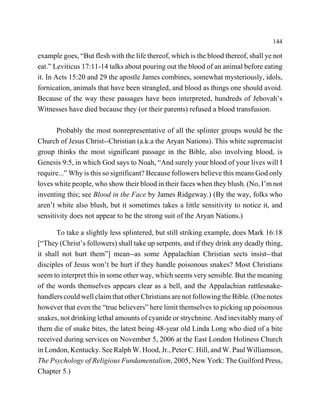 144

example goes, “But flesh with the life thereof, which is the blood thereof, shall ye not
eat.” Leviticus 17:11-14 talks about pouring out the blood of an animal before eating
it. In Acts 15:20 and 29 the apostle James combines, somewhat mysteriously, idols,
fornication, animals that have been strangled, and blood as things one should avoid.
Because of the way these passages have been interpreted, hundreds of Jehovah’s
Witnesses have died because they (or their parents) refused a blood transfusion.

       Probably the most nonrepresentative of all the splinter groups would be the
Church of Jesus Christ--Christian (a.k.a the Aryan Nations). This white supremacist
group thinks the most significant passage in the Bible, also involving blood, is
Genesis 9:5, in which God says to Noah, “And surely your blood of your lives will I
require...” Why is this so significant? Because followers believe this means God only
loves white people, who show their blood in their faces when they blush. (No, I’m not
inventing this; see Blood in the Face by James Ridgeway.) (By the way, folks who
aren’t white also blush, but it sometimes takes a little sensitivity to notice it, and
sensitivity does not appear to be the strong suit of the Aryan Nations.)

       To take a slightly less splintered, but still striking example, does Mark 16:18
[“They (Christ’s followers) shall take up serpents, and if they drink any deadly thing,
it shall not hurt them”] mean--as some Appalachian Christian sects insist--that
disciples of Jesus won’t be hurt if they handle poisonous snakes? Most Christians
seem to interpret this in some other way, which seems very sensible. But the meaning
of the words themselves appears clear as a bell, and the Appalachian rattlesnake-
handlers could well claim that other Christians are not following the Bible. (One notes
however that even the “true believers” here limit themselves to picking up poisonous
snakes, not drinking lethal amounts of cyanide or strychnine. And inevitably many of
them die of snake bites, the latest being 48-year old Linda Long who died of a bite
received during services on November 5, 2006 at the East London Holiness Church
in London, Kentucky. See Ralph W. Hood, Jr., Peter C. Hill, and W. Paul Williamson,
The Psychology of Religious Fundamentalism, 2005, New York: The Guilford Press,
Chapter 5.)
 