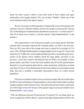 147

sheets for these reasons, which is more than usual in these studies and again
attributable to the lengthy booklet. This was all done “blindly,” before any of the
sheets had been read by the optical scanner.

       By now I was down to 668 respondents. Setting aside surveys from parents who
said they were Jews, Muslims, Hindus, etcetera, the sample size became 638. The top
25% of the Religious Fundamentalism distribution scored over 71 on that scale (N =
160, 89 of whom were women). I call these parents “high fundamentalists” in the
narrative.

       How representative is the 638-person sample of any larger group? Well they
certainly don’t accurately represent the Canadian public, nor that in my province.
They are 48.5 years old on the average and went to school for an average of 13.9
years. [The 160 high fundamentalists averaged slightly lower in age (47.7 years) and
education (13.7).]But the overall sample probably provides a reasonably good cross-
section of the parents whose children attend the large public university in my
province. I never have found a self-selection bias for RWA, for example, in these
parent studies, and while I worry that some students may fill out the questionnaires
themselves, my past inquiries about this in a super-anonymous setting have revealed
only about 2% do so. If you think parents of university students are reasonably normal
folks, then this is probably a reasonably representative draw of a rather normal
population.

        Of course a Canadian sample is not an American sample. But one would expect
the RWA Scale and Religious Fundamentalism relationships found within Canadian
samples to appear within American ones. They almost always have before, and usually
are a little larger in the USA because of the greater range in scores provided by more
fundamentalists. Back to Chapter
8
  Why the difference between 85 percent and 72 percent? For one thing, there are
fewer evangelicals (139) by Barna’s criterion than high fundamentalists (160) in the
 