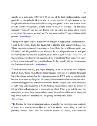 148

sample, so at most only (139/160=) 87 percent of the high fundamentalists could
possibly be evangelicals. Beyond that, a certain number of high scorers on the
Religious Fundamentalism scale achieved only near-perfect scores on the seven items
used to identify evangelicals, instead of the “7 out of 7" required. The item most
frequently “missed” was the one dealing with salvation and grace, about which
evangelicals disagree, as we shall see. Put that aside, and the 72 percent becomes 80
percent. Back to Chapter
9
  Being “born again” did not match up with being an evangelical or a fundamentalist.
I used the two items Barna has developed to identify born-again Christians, viz.,
“Have you made a personal commitment to Jesus Christ that is still important in your
life today,” and “Do you believe that when you die you will go to heaven because you
have confessed your sins and accepted Jesus Christ as your savior?” Most (54%) of
the parents answered yes to both questions. Lots of people are “born again,” but many
of them would not qualify as evangelicals nor do they usually pile up big scores on
the fundamentalism scale. Back to Chapter
10
   “Well of course they do,” you might be saying. “Both scales have a lot of religious
stuff on them.” Good point. But (to repeat material from note 7 of chapter 1) several
lines of evidence indicate that the religious items on the RWA scale got onto the scale
because, more than anything else, they tapped sentiments of authoritarian submission,
authoritarian aggression, and conventionalism. That is, religion turns up on a measure
of right-wing authoritarianism in North America because that’s one of the aspects of
life in which authoritarianism is now quite prevalent. If this were not the case, the
correlation between these items and the rest of the scale would be much lower and
they would not have “made the cut” for getting onto the RWA scale.
Back to Chapter

11
 To illustrate the point about generalizations always having exceptions, one can think
of some very unauthoritarian Baptists, such as Martin Luther King, Jr. and ex-
president Jimmy Carter. The first socialist premier in Canada, who pioneered
 