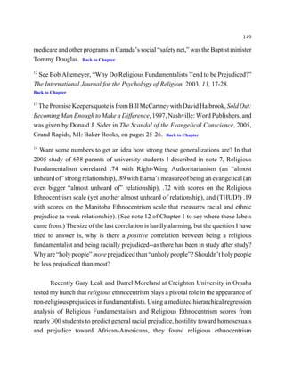 149

medicare and other programs in Canada’s social “safety net,” was the Baptist minister
Tommy Douglas. Back to Chapter
12
  See Bob Altemeyer, “Why Do Religious Fundamentalists Tend to be Prejudiced?”
The International Journal for the Psychology of Religion, 2003, 13, 17-28.
Back to Chapter

13
 The Promise Keepers quote is from Bill McCartney with David Halbrook, Sold Out:
Becoming Man Enough to Make a Difference, 1997, Nashville: Word Publishers, and
was given by Donald J. Sider in The Scandal of the Evangelical Conscience, 2005,
Grand Rapids, MI: Baker Books, on pages 25-26. Back to Chapter
14
   Want some numbers to get an idea how strong these generalizations are? In that
2005 study of 638 parents of university students I described in note 7, Religious
Fundamentalism correlated .74 with Right-Wing Authoritarianism (an “almost
unheard of” strong relationship), .89 with Barna’s measure of being an evangelical (an
even bigger “almost unheard of” relationship), .72 with scores on the Religious
Ethnocentrism scale (yet another almost unheard of relationship), and (THUD!) .19
with scores on the Manitoba Ethnocentrism scale that measures racial and ethnic
prejudice (a weak relationship). (See note 12 of Chapter 1 to see where these labels
came from.) The size of the last correlation is hardly alarming, but the question I have
tried to answer is, why is there a positive correlation between being a religious
fundamentalist and being racially prejudiced--as there has been in study after study?
Why are “holy people” more prejudiced than “unholy people”? Shouldn’t holy people
be less prejudiced than most?

       Recently Gary Leak and Darrel Moreland at Creighton University in Omaha
tested my hunch that religious ethnocentrism plays a pivotal role in the appearance of
non-religious prejudices in fundamentalists. Using a mediated hierarchical regression
analysis of Religious Fundamentalism and Religious Ethnocentrism scores from
nearly 300 students to predict general racial prejudice, hostility toward homosexuals
and prejudice toward African-Americans, they found religious ethnocentrism
 