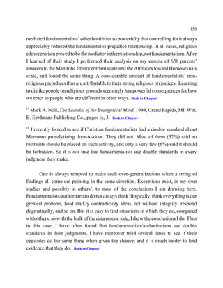 150

mediated fundamentalists’ other hostilities so powerfully that controlling for it always
appreciably reduced the fundamentalist-prejudice relationship. In all cases, religious
ethnocentrism proved to be the mediator in the relationship, not fundamentalism. After
I learned of their study I performed their analysis on my sample of 638 parents’
answers to the Manitoba Ethnocentrism scale and the Attitudes toward Homosexuals
scale, and found the same thing. A considerable amount of fundamentalists’ non-
religious prejudices thus are attributable to their strong religious prejudices. Learning
to dislike people on religious grounds seemingly has powerful consequences for how
we react to people who are different in other ways. Back to Chapter
15
 Mark A. Noll, The Scandal of the Evangelical Mind, 1994, Grand Rapids, MI: Wm.
B. Eerdmans Publishing Co., pages ix, 3. Back to Chapter
16
  I recently looked to see if Christian fundamentalists had a double standard about
Mormons proselytizing door-to-door. They did not. Most of them (52%) said no
restraints should be placed on such activity, and only a very few (6%) said it should
be forbidden. So it is not true that fundamentalists use double standards in every
judgment they make.

       One is always tempted to make such over-generalizations when a string of
findings all come out pointing in the same direction. Exceptions exist, in my own
studies and possibly in others’, to most of the conclusions I am drawing here.
Fundamentalists/authoritarians do not always think illogically, think everything is our
greatest problem, hold starkly contradictory ideas, act without integrity, respond
dogmatically, and so on. But it is easy to find situations in which they do, compared
with others, so with the bulk of the data on one side, I draw the conclusions I do. Thus
in this case, I have often found that fundamentalists/authoritarians use double
standards in their judgments. I have moreover tried several times to see if their
opposites do the same thing when given the chance, and it is much harder to find
evidence that they do. Back to Chapter
 