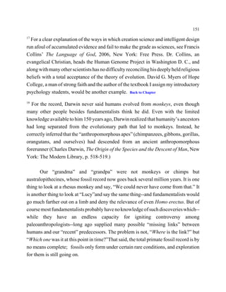 151
17
  For a clear explanation of the ways in which creation science and intelligent design
run afoul of accumulated evidence and fail to make the grade as sciences, see Francis
Collins’ The Language of God, 2006, New York: Free Press. Dr. Collins, an
evangelical Christian, heads the Human Genome Project in Washington D. C., and
along with many other scientists has no difficulty reconciling his deeply held religious
beliefs with a total acceptance of the theory of evolution. David G. Myers of Hope
College, a man of strong faith and the author of the textbook I assign my introductory
psychology students, would be another example. Back to Chapter
18
  For the record, Darwin never said humans evolved from monkeys, even though
many other people besides fundamentalists think he did. Even with the limited
knowledge available to him 150 years ago, Darwin realized that humanity’s ancestors
had long separated from the evolutionary path that led to monkeys. Instead, he
correctly inferred that the “anthropomorphous apes” (chimpanzees, gibbons, gorillas,
orangutans, and ourselves) had descended from an ancient anthropomorphous
forerunner (Charles Darwin, The Origin of the Species and the Descent of Man, New
York: The Modern Library, p. 518-519.)

       Our “grandma” and “grandpa” were not monkeys or chimps but
australopithecines, whose fossil record now goes back several million years. It is one
thing to look at a rhesus monkey and say, “We could never have come from that.” It
is another thing to look at “Lucy”and say the same thing--and fundamentalists would
go much farther out on a limb and deny the relevance of even Homo erectus. But of
course most fundamentalists probably have no knowledge of such discoveries which--
while they have an endless capacity for igniting controversy among
paleoanthropologists--long ago supplied many possible “missing links” between
humans and our “recent” predecessors. The problem is not, “Where is the link?” but
“Which one was it at this point in time?”That said, the total primate fossil record is by
no means complete; fossils only form under certain rare conditions, and exploration
for them is still going on.
 