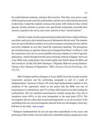 153

the confrontational summary, and gave their reaction. Then they were given a copy
of the Gospel accounts used, the confrontation, and the survey they had just answered
to take home. I asked the students to discuss the matter with whomever they wished
(parents, friends, ministers or priests were specifically mentioned), reconsider their
answers, respond to the survey once more, and turn in their “second opinion.”

       I did this to make sure the experimental procedure did not have undue influence
over them, and to give their trusted sources of information the last word. The students
were also given the phone numbers of several on-campus counseling services and the
university chaplains in case they found the experiment upsetting. The precautions
proved unnecessary, as opinions almost never changed from Phase 1 to Phase 2. I did
the experiment, not to try to convert gullible university students to a life of agnostic
debauchery--which I thought from the outset extremely unlikely to happen--but to see
if my DOG scale could predict who would modify their beliefs about the Bible and
who would not. (It did.) See Bob Altemeyer, “Dogmatic Behavior among Students:
Testing a New Measure of Dogmatism,” 2002, Journal of Social Psychology, 142,
713-721.

       Mike Friedman and his colleagues at Texas A&M University recently used the
resurrection accounts and the confronting paragraph as part of a study of
fundamentalists’ reactions to threat. All of the high fundamentalist students in this
condition of the experiment stated on the pretest that the Bible was free of
inconsistency or contradiction, and 31% of them still insisted it was after reading the
confrontation. The rest admitted inconsistencies existed, saying they were due to
translation errors (44%) or else were unimportant to the main point (25%). The
investigators did not collect data on personal dogmatism, so we do not know if the
unyielding believers were more dogmatic than the believers who budged, which they
had been in my study. Back to Chapter
21
  Religious fundamentalists do not just open their pocketbooks to the causes and
politicians of their choice. Several studies have found that religious people give more
 