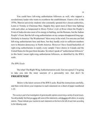 10

       You could have left-wing authoritarian followers as well, who support a
revolutionary leader who wants to overthrow the establishment. I knew a few in the
1970s, Marxist university students who constantly spouted their chosen authorities,
Lenin or Trotsky or Chairman Mao. Happily they spent most of their time fighting
with each other, as lampooned in Monty Python’s Life of Brian where the People’s
Front of Judea devotes most of its energy to battling, not the Romans, but the Judean
People’s Front. But the left-wing authoritarians on my campus disappeared long ago.
Similarly in America “the Weathermen” blew away in the wind. I’m sure one can find
left-wing authoritarians here and there, but they hardly exist in sufficient numbers
now to threaten democracy in North America. However I have found bucketfuls of
right-wing authoritarians in nearly every sample I have drawn in Canada and the
United States for the past three decades. So when I speak of “authoritarian followers”
in this book I mean right-wing authoritarian followers, as identified by the RWA
scale.

The RWA Scale

      The what? The Right-Wing Authoritarianism scale. Get out a pencil. I’m going
to take you into the inner sanctum of a personality test. Just don’t be
FRIGHTENED!

       Below is the latest version of the RWA scale. Read the instructions carefully,
and then write down your response to each statement on a sheet of paper numbered
1-22.

  This survey is part of an investigation of general public opinion concerning a variety of social issues.
You will probably find that you agree with some of the statements, and disagree with others, to varying
extents. Please indicate your reaction to each statement on the line to the left of each item according
to the following scale:
 
