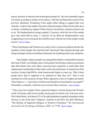 154

money and time to charities than nonreligious people do. The most charitable region
in Canada, according to studies of tax returns, is the heavily Mennonite section of my
province, Manitoba. Wondering if this might reflect tithing to support their own
churches, I asked a big sample of parents what percentage of their income they gave
to charity, excluding any support of their church, missionaries, religious schools, and
so on. The fundamentalist average equaled 3.2 percent, while the rest of the sample
gave only about half as much, 1.7 percent. If you think the fundamentalists were
exaggerating so as to look good, how did they know what the rest of the sample would
answer? Back to Chapter
22
  Bruce Hunsberger and I found in our study of active American atheists that the few
members of that sample who said they had “advertised” their atheism through such
things as bumper stickers found that it attracted a lot of parking tickets and vandalism.

        Some highly religious people are outraged that atheists would publicly declare
their lack of faith. Accordingly many of the people who belong to atheist associations
hide their beliefs from most others, knowing from experience it could affect their
employment, membership in other clubs, and social connections. It reminds me of the
reaction of many high RWAs when homosexuals began to come out: “Don’t these
people know they’re supposed to be ashamed of what they are?” That in turn
reminded me of the reaction of many White supremists to the civil rights movement:
“Don’t these n------ know they’re inferior and should never be treated as our equals?”
Fortunately, eventually, minorities can overcome these reactions. Back to Chapter
23
  This is just one example of how organized religion is slowly dying in the Western
world. In Europe, polls reveal, hardly anyone goes to church every week any more.
The United States, with about 32% of its adult population regularly attending weekly
services, is one of the most “religious” countries in the West. See Bob Altemeyer,
“The Decline of Organized Religion in Western Civilization,” The International
Journal for the Psychology of Religion, 2004, 14, 77-89. Back to Chapter
 