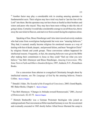 155
24
   Another factor may play a considerable role in creating amazing apostates in
fundamentalist sects. Their religion may have tried very hard to “put the fear of the
Lord” into them. But the apostates may not have been as fearful as their brothers and
sisters and peers who stayed. They may have been more willing to take the risk of
going it alone. Certainly it would take considerable courage to cut all those ties, throw
away the sure ticket to Heaven, and start over from scratch facing the emptiness alone.

       Speaking of fear, Bruce Hunsberger and I also interviewed university students
who had come from nonreligious backgrounds but were now “amazing believers.”
They had, it seemed, usually become religious for emotional reasons as a way of
dealing with fear of death, despair, and personal failure, and been “brought to Christ”
by religious friends and youth groups. These conversions seldom happened for
intellectual reasons. Frequently, in fact, the amazing believers were given the Bible
after making their commitment to Jesus so they could “find out what you now
believe.” See Bob Altemeyer and Bruce Hunsberger, Amazing Conversions: Why
Some Turn to Faith and Others Abandon Religion, 1997, Amherst, N.Y., Prometheus
Books.

       For a conversion from atheism to evangelical Christianity brought about by
intellectual reasons, see The Language of God by the amazing believer, Francis
Collins. Back to Chapter
25
 Donald J. Sider, The Scandal of the Evangelical Conscience, 2005, Grand Rapids,
MI: Baker Books, Chapter 1. Back to Chapter
26
  See Bob Altemeyer, “Changes in Attitudes toward Homosexuals,” 2001, Journal
of Homosexuals, 42, 63-75. Back to Chapter
27
   Dietrich Bonhoeffer was a German Protestant theologian who joined an
underground anti-Nazi movement as Hitler marched Germany to war. He was arrested
and eventually executed in 1945 shortly before Allied forces liberated the camp in
 