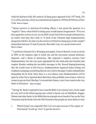 156

which he had been held. His analysis of cheap grace appeared in his 1937 book, The
Cost of Discipleship, which was translated into English in 1959 by SCM Press of New
York. Back to Chapter
28
  Being sensitive to direction-of-wording effects, I also posed the question in a
“negative” form, where belief in cheap grace would require disagreement: “If we are
born again but continue to sin, we are NOT saved. God will not accept sinful persons,
no matter what they have faith in.”A third of the Christian high fundamentalists
disagreed with this. So what was the real level of belief in cheap grace in this sample?
Somewhere between 33 and 42 percent. But either way, tis a good-sized crowd.
Back to Chapter

29
  A political columnist for a Winnipeg newspaper, Frances Russell, wrote an article
in 2005 on the religious right in which she said the movement seemed intolerant,
dogmatic, and a threat to democracy. She expected a negative reaction from
fundamentalists, but she was quite unprepared for the tooth-and-claw hostility that
erupted. Besides sending the inevitable messages to Ms. Russell hoping/promising
that she would roast in hell forever, fundamentalists organized letter-writing and
telephone campaigns (something they do very well) to the paper’s editor and publisher
demanding she be fired. Since there is a wee chance some fundamentalists will be
upset by what I have reported about them here, they probably want to know whom to
contact to get me fired. But they’ve missed their chance, since I now stand on the very
brink of retirement. Back to Chapter

30
  George W. Bush is reported to have read the Bible in its entirety twice. So he might
do very well on the following pop quiz which is based--not on Habakkuk, Haggai,
Nahum and other books in the Bible that most people never heard of, but on the New
Testament and the books from the Old Testament that people are more likely to read.

1.     Which Gospel was originally Part I of a two-part account of the origins of
       Christianity? (Look up “Acts” to get the answer.)
 