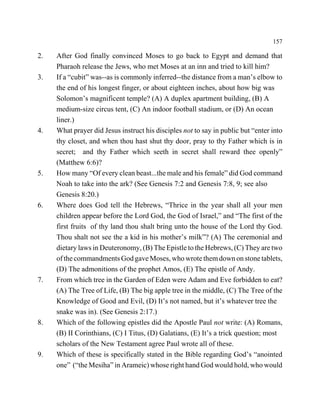 157

2.   After God finally convinced Moses to go back to Egypt and demand that
     Pharaoh release the Jews, who met Moses at an inn and tried to kill him?
3.   If a “cubit” was--as is commonly inferred--the distance from a man’s elbow to
     the end of his longest finger, or about eighteen inches, about how big was
     Solomon’s magnificent temple? (A) A duplex apartment building, (B) A
     medium-size circus tent, (C) An indoor football stadium, or (D) An ocean
     liner.)
4.   What prayer did Jesus instruct his disciples not to say in public but “enter into
     thy closet, and when thou hast shut thy door, pray to thy Father which is in
     secret; and thy Father which seeth in secret shall reward thee openly”
     (Matthew 6:6)?
5.   How many “Of every clean beast...the male and his female” did God command
     Noah to take into the ark? (See Genesis 7:2 and Genesis 7:8, 9; see also
     Genesis 8:20.)
6.   Where does God tell the Hebrews, “Thrice in the year shall all your men
     children appear before the Lord God, the God of Israel,” and “The first of the
     first fruits of thy land thou shalt bring unto the house of the Lord thy God.
     Thou shalt not see the a kid in his mother’s milk”? (A) The ceremonial and
     dietary laws in Deuteronomy, (B) The Epistle to the Hebrews, (C) They are two
     of the commandments God gave Moses, who wrote them down on stone tablets,
     (D) The admonitions of the prophet Amos, (E) The epistle of Andy.
7.   From which tree in the Garden of Eden were Adam and Eve forbidden to eat?
     (A) The Tree of Life, (B) The big apple tree in the middle, (C) The Tree of the
     Knowledge of Good and Evil, (D) It’s not named, but it’s whatever tree the
     snake was in). (See Genesis 2:17.)
8.   Which of the following epistles did the Apostle Paul not write: (A) Romans,
     (B) II Corinthians, (C) I Titus, (D) Galatians, (E) It’s a trick question; most
     scholars of the New Testament agree Paul wrote all of these.
9.   Which of these is specifically stated in the Bible regarding God’s “anointed
     one” (“the Mesiha” in Arameic) whose right hand God would hold, who would
 