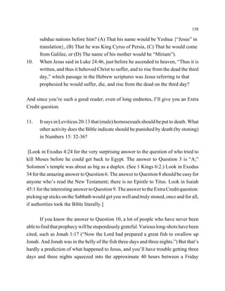 158

      subdue nations before him? (A) That his name would be Yeshua {“Jesus” in
      translation}, (B) That he was King Cyrus of Persia, (C) That he would come
      from Galilee, or (D) The name of his mother would be “Miriam”).
10.   When Jesus said in Luke 24:46, just before he ascended to heaven, “Thus it is
      written, and thus it behoved Christ to suffer, and to rise from the dead the third
      day,” which passage in the Hebrew scriptures was Jesus referring to that
      prophesied he would suffer, die, and rise from the dead on the third day?

And since you’re such a good reader, even of long endnotes, I’ll give you an Extra
Credit question.

11.   It says in Leviticus 20:13 that (male) homosexuals should be put to death. What
      other activity does the Bible indicate should be punished by death (by stoning)
      in Numbers 15: 32-36?

 [Look in Exodus 4:24 for the very surprising answer to the question of who tried to
kill Moses before he could get back to Egypt. The answer to Question 3 is “A;”
Solomon’s temple was about as big as a duplex. (See 1 Kings 6:2.) Look in Exodus
34 for the amazing answer to Question 6. The answer to Question 8 should be easy for
anyone who’s read the New Testament; there is no Epistle to Titus. Look in Isaiah
45:1 for the interesting answer to Question 9. The answer to the Extra Credit question:
picking up sticks on the Sabbath would get you well and truly stoned, once and for all,
if authorities took the Bible literally.]

       If you know the answer to Question 10, a lot of people who have never been
able to find that prophecy will be stupendously grateful. Various long-shots have been
cited, such as Jonah 1:17 (“Now the Lord had prepared a great fish to swallow up
Jonah. And Jonah was in the belly of the fish three days and three nights.”) But that’s
hardly a prediction of what happened to Jesus, and you’ll have trouble getting three
days and three nights squeezed into the approximate 40 hours between a Friday
 