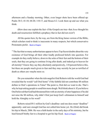159

afternoon and a Sunday morning. Other, even longer shots have been offered up:
Psalm 30:3; 41:10; 68:20; 118:17, and Hosea 6:2. Look them up and see what you
think.

      (How does one explain the fact--if the Gospels are true--that Jesus thought his
death and resurrection fulfilled a prophecy that in fact did not exist?)

      All the quotes here, by the way, are from the King James version of the Bible,
which scholars tend to think is inaccurate in many respects, but which conservative
Protestants prefer. Back to Chapter

31
  The fact that so many authoritarians appear to have Top Secret doubts about the very
existence of God brings all their other loudly professed beliefs into question. For
example do they really believe, down to the soles of their feet and the bottom of their
souls, that they are going to continue living after death, and indeed go to heaven for
all eternity? I know they say they absolutely and positively, 110 percent believe this,
but these are people much given to fear and they may secretly be just as terrified of
death as others are--maybe more so.

       Do you remember when the televangelist Oral Roberts told the world God had
revealed that he would “call Oral home” if the faithful did not contribute $8 million
dollars to Oral’s operations in Tulsa? The point is, Oral did not want to die. That’s
why he kept asking people to send him more dough. Well think about it. If you believe
Oral believed that God had threatened him with an eternity of utter happiness if he did
not raise the $8 million, why didn’t Oral just keep God’s ultimatum to himself and
hold the Almighty to his word?

       Roberts raised $9.1 million by God’s deadline--and one does mean “deadline”
apparently--and sure enough God has not called him home yet. He (Oral) did break
his hip in March, 2006. He was a faith healer in the early days of his ministry, but he
hied himself bimby fast to a hospital to get his hip fixed. Back to Chapter
 