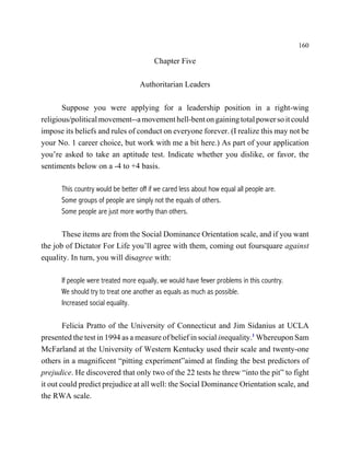 160

                                         Chapter Five

                                   Authoritarian Leaders

       Suppose you were applying for a leadership position in a right-wing
religious/political movement--a movement hell-bent on gaining total power so it could
impose its beliefs and rules of conduct on everyone forever. (I realize this may not be
your No. 1 career choice, but work with me a bit here.) As part of your application
you’re asked to take an aptitude test. Indicate whether you dislike, or favor, the
sentiments below on a -4 to +4 basis.

      This country would be better off if we cared less about how equal all people are.
      Some groups of people are simply not the equals of others.
      Some people are just more worthy than others.

       These items are from the Social Dominance Orientation scale, and if you want
the job of Dictator For Life you’ll agree with them, coming out foursquare against
equality. In turn, you will disagree with:

      If people were treated more equally, we would have fewer problems in this country.
      We should try to treat one another as equals as much as possible.
      Increased social equality.

        Felicia Pratto of the University of Connecticut and Jim Sidanius at UCLA
presented the test in 1994 as a measure of belief in social inequality.1 Whereupon Sam
McFarland at the University of Western Kentucky used their scale and twenty-one
others in a magnificent “pitting experiment”aimed at finding the best predictors of
prejudice. He discovered that only two of the 22 tests he threw “into the pit” to fight
it out could predict prejudice at all well: the Social Dominance Orientation scale, and
the RWA scale.
 