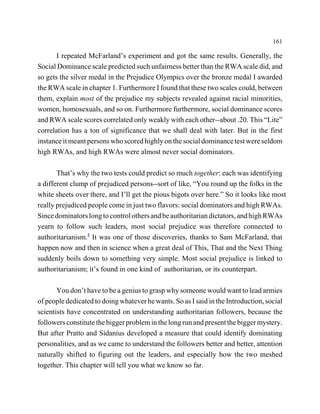 161

       I repeated McFarland’s experiment and got the same results. Generally, the
Social Dominance scale predicted such unfairness better than the RWA scale did, and
so gets the silver medal in the Prejudice Olympics over the bronze medal I awarded
the RWA scale in chapter 1. Furthermore I found that these two scales could, between
them, explain most of the prejudice my subjects revealed against racial minorities,
women, homosexuals, and so on. Furthermore furthermore, social dominance scores
and RWA scale scores correlated only weakly with each other--about .20. This “Lite”
correlation has a ton of significance that we shall deal with later. But in the first
instance it meant persons who scored highly on the social dominance test were seldom
high RWAs, and high RWAs were almost never social dominators.

       That’s why the two tests could predict so much together: each was identifying
a different clump of prejudiced persons--sort of like, “You round up the folks in the
white sheets over there, and I’ll get the pious bigots over here.” So it looks like most
really prejudiced people come in just two flavors: social dominators and high RWAs.
Since dominators long to control others and be authoritarian dictators, and high RWAs
yearn to follow such leaders, most social prejudice was therefore connected to
authoritarianism.2 It was one of those discoveries, thanks to Sam McFarland, that
happen now and then in science when a great deal of This, That and the Next Thing
suddenly boils down to something very simple. Most social prejudice is linked to
authoritarianism; it’s found in one kind of authoritarian, or its counterpart.

       You don’t have to be a genius to grasp why someone would want to lead armies
of people dedicated to doing whatever he wants. So as I said in the Introduction, social
scientists have concentrated on understanding authoritarian followers, because the
followers constitute the bigger problem in the long run and present the bigger mystery.
But after Pratto and Sidanius developed a measure that could identify dominating
personalities, and as we came to understand the followers better and better, attention
naturally shifted to figuring out the leaders, and especially how the two meshed
together. This chapter will tell you what we know so far.
 