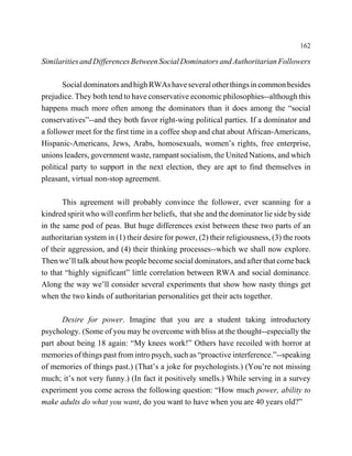 162

Similarities and Differences Between Social Dominators and Authoritarian Followers

       Social dominators and high RWAs have several other things in common besides
prejudice. They both tend to have conservative economic philosophies--although this
happens much more often among the dominators than it does among the “social
conservatives”--and they both favor right-wing political parties. If a dominator and
a follower meet for the first time in a coffee shop and chat about African-Americans,
Hispanic-Americans, Jews, Arabs, homosexuals, women’s rights, free enterprise,
unions leaders, government waste, rampant socialism, the United Nations, and which
political party to support in the next election, they are apt to find themselves in
pleasant, virtual non-stop agreement.

       This agreement will probably convince the follower, ever scanning for a
kindred spirit who will confirm her beliefs, that she and the dominator lie side by side
in the same pod of peas. But huge differences exist between these two parts of an
authoritarian system in (1) their desire for power, (2) their religiousness, (3) the roots
of their aggression, and (4) their thinking processes--which we shall now explore.
Then we’ll talk about how people become social dominators, and after that come back
to that “highly significant” little correlation between RWA and social dominance.
Along the way we’ll consider several experiments that show how nasty things get
when the two kinds of authoritarian personalities get their acts together.

      Desire for power. Imagine that you are a student taking introductory
psychology. (Some of you may be overcome with bliss at the thought--especially the
part about being 18 again: “My knees work!” Others have recoiled with horror at
memories of things past from intro psych, such as “proactive interference.”--speaking
of memories of things past.) (That’s a joke for psychologists.) (You’re not missing
much; it’s not very funny.) (In fact it positively smells.) While serving in a survey
experiment you come across the following question: “How much power, ability to
make adults do what you want, do you want to have when you are 40 years old?”
 
