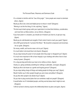164

                The Personal Power, Meanness and Dominance Scale

It’s a mistake to interfere with the “law of the jungle.” Some people were meant to dominate
 others. (Agree)
Would you like to be a kind and helpful person to those in need? (Disagree)
“Winning is not the first thing; it’s the only thing.” (Agree)
The best way to lead a group under your supervision is to show them kindness, consideration,
 and treat them as fellow workers, not as inferiors. (Disagree)
If you have power in a situation, you should use it however you have to, to get your way.
 (Agree)
Would you be cold-blooded and vengeful, if that’s what it took to reach your goals? (Agree)
Life is NOT governed by the “survival of the fittest.” We should let compassion and moral laws
 be our guide. (Disagree)
Do money, wealth, and luxuries mean a lot to you? (Agree)
It is much better to be loved than to be feared. (Disagree)
Do you enjoy having the power to hurt people when they anger or disappoint you? (Agree)
It is much more important in life to have integrity in your dealings with others than to have
money & power. (Disagree)
It’s a dog-eat-dog world where you have to be ruthless at times. (Agree)
Charity (i.e. giving somebody something for nothing) is admirable, not stupid. (Disagree)
Would you like to be known as a gentle and forgiving person? (Disagree)
Do you enjoy taking charge of things and making people do things your way? (Agree)
Would it bother you if other people thought you were mean and pitiless? (Disagree)
Do you like other people to be afraid of you? (Agree)
Do you hate to play practical jokes that can sometimes really hurt people? (Disagree)
It would bother me if I intimidated people, and they worried about what I might do next.
 (Disagree)
I will do my best to destroy anyone who deliberately blocks my plans and goals. (Agree)
 
