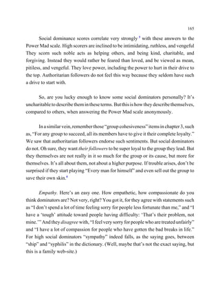 165

       Social dominance scores correlate very strongly 3 with these answers to the
Power Mad scale. High scorers are inclined to be intimidating, ruthless, and vengeful
They scorn such noble acts as helping others, and being kind, charitable, and
forgiving. Instead they would rather be feared than loved, and be viewed as mean,
pitiless, and vengeful. They love power, including the power to hurt in their drive to
the top. Authoritarian followers do not feel this way because they seldom have such
a drive to start with.

      So, are you lucky enough to know some social dominators personally? It’s
uncharitable to describe them in these terms. But this is how they describe themselves,
compared to others, when answering the Power Mad scale anonymously.

       In a similar vein, remember those “group cohesiveness” items in chapter 3, such
as, “For any group to succeed, all its members have to give it their complete loyalty.”
We saw that authoritarian followers endorse such sentiments. But social dominators
do not. Oh sure, they want their followers to be super loyal to the group they lead. But
they themselves are not really in it so much for the group or its cause, but more for
themselves. It’s all about them, not about a higher purpose. If trouble arises, don’t be
surprised if they start playing “Every man for himself” and even sell out the group to
save their own skin.4

        Empathy. Here’s an easy one. How empathetic, how compassionate do you
think dominators are? Not very, right? You got it, for they agree with statements such
as “I don’t spend a lot of time feeling sorry for people less fortunate than me,” and “I
have a ‘tough’ attitude toward people having difficulty: ‘That’s their problem, not
mine.’” And they disagree with, “I feel very sorry for people who are treated unfairly”
and “I have a lot of compassion for people who have gotten the bad breaks in life.”
For high social dominators “sympathy” indeed falls, as the saying goes, between
“ship” and “syphilis” in the dictionary. (Well, maybe that’s not the exact saying, but
this is a family web-site.)
 