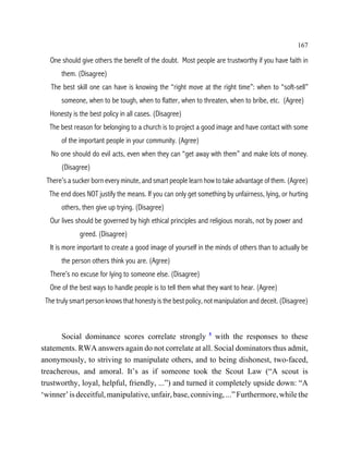 167

   One should give others the benefit of the doubt. Most people are trustworthy if you have faith in
       them. (Disagree)
   The best skill one can have is knowing the “right move at the right time”: when to “soft-sell”
       someone, when to be tough, when to flatter, when to threaten, when to bribe, etc. (Agree)
   Honesty is the best policy in all cases. (Disagree)
  The best reason for belonging to a church is to project a good image and have contact with some
       of the important people in your community. (Agree)
   No one should do evil acts, even when they can “get away with them” and make lots of money.
       (Disagree)
 There’s a sucker born every minute, and smart people learn how to take advantage of them. (Agree)
  The end does NOT justify the means. If you can only get something by unfairness, lying, or hurting
       others, then give up trying. (Disagree)
   Our lives should be governed by high ethical principles and religious morals, not by power and
              greed. (Disagree)
   It is more important to create a good image of yourself in the minds of others than to actually be
       the person others think you are. (Agree)
   There’s no excuse for lying to someone else. (Disagree)
   One of the best ways to handle people is to tell them what they want to hear. (Agree)
 The truly smart person knows that honesty is the best policy, not manipulation and deceit. (Disagree)



      Social dominance scores correlate strongly 5 with the responses to these
statements. RWA answers again do not correlate at all. Social dominators thus admit,
anonymously, to striving to manipulate others, and to being dishonest, two-faced,
treacherous, and amoral. It’s as if someone took the Scout Law (“A scout is
trustworthy, loyal, helpful, friendly, ...”) and turned it completely upside down: “A
‘winner’ is deceitful, manipulative, unfair, base, conniving, ...” Furthermore, while the
 