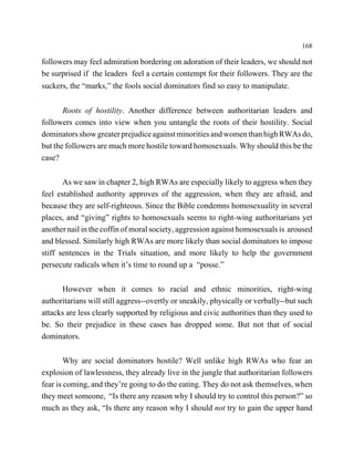 168

followers may feel admiration bordering on adoration of their leaders, we should not
be surprised if the leaders feel a certain contempt for their followers. They are the
suckers, the “marks,” the fools social dominators find so easy to manipulate.


       Roots of hostility. Another difference between authoritarian leaders and
followers comes into view when you untangle the roots of their hostility. Social
dominators show greater prejudice against minorities and women than high RWAs do,
but the followers are much more hostile toward homosexuals. Why should this be the
case?


       As we saw in chapter 2, high RWAs are especially likely to aggress when they
feel established authority approves of the aggression, when they are afraid, and
because they are self-righteous. Since the Bible condemns homosexuality in several
places, and “giving” rights to homosexuals seems to right-wing authoritarians yet
another nail in the coffin of moral society, aggression against homosexuals is aroused
and blessed. Similarly high RWAs are more likely than social dominators to impose
stiff sentences in the Trials situation, and more likely to help the government
persecute radicals when it’s time to round up a “posse.”


      However when it comes to racial and ethnic minorities, right-wing
authoritarians will still aggress--overtly or sneakily, physically or verbally--but such
attacks are less clearly supported by religious and civic authorities than they used to
be. So their prejudice in these cases has dropped some. But not that of social
dominators.


        Why are social dominators hostile? Well unlike high RWAs who fear an
explosion of lawlessness, they already live in the jungle that authoritarian followers
fear is coming, and they’re going to do the eating. They do not ask themselves, when
they meet someone, “Is there any reason why I should try to control this person?” so
much as they ask, “Is there any reason why I should not try to gain the upper hand
 