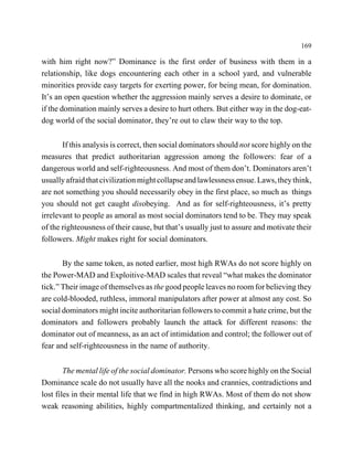 169

with him right now?” Dominance is the first order of business with them in a
relationship, like dogs encountering each other in a school yard, and vulnerable
minorities provide easy targets for exerting power, for being mean, for domination.
It’s an open question whether the aggression mainly serves a desire to dominate, or
if the domination mainly serves a desire to hurt others. But either way in the dog-eat-
dog world of the social dominator, they’re out to claw their way to the top.


       If this analysis is correct, then social dominators should not score highly on the
measures that predict authoritarian aggression among the followers: fear of a
dangerous world and self-righteousness. And most of them don’t. Dominators aren’t
usually afraid that civilization might collapse and lawlessness ensue. Laws, they think,
are not something you should necessarily obey in the first place, so much as things
you should not get caught disobeying. And as for self-righteousness, it’s pretty
irrelevant to people as amoral as most social dominators tend to be. They may speak
of the righteousness of their cause, but that’s usually just to assure and motivate their
followers. Might makes right for social dominators.


       By the same token, as noted earlier, most high RWAs do not score highly on
the Power-MAD and Exploitive-MAD scales that reveal “what makes the dominator
tick.” Their image of themselves as the good people leaves no room for believing they
are cold-blooded, ruthless, immoral manipulators after power at almost any cost. So
social dominators might incite authoritarian followers to commit a hate crime, but the
dominators and followers probably launch the attack for different reasons: the
dominator out of meanness, as an act of intimidation and control; the follower out of
fear and self-righteousness in the name of authority.


        The mental life of the social dominator. Persons who score highly on the Social
Dominance scale do not usually have all the nooks and crannies, contradictions and
lost files in their mental life that we find in high RWAs. Most of them do not show
weak reasoning abilities, highly compartmentalized thinking, and certainly not a
 