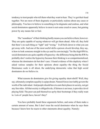 170

tendency to trust people who tell them what they want to hear. They’ve got their head
together. Nor are most of them dogmatic or particularly zealous about any cause or
philosophy. You have to believe in something to be dogmatic and zealous, and what
social dominators apparently believe in most is not some creed or cause, but gaining
power by any means fair or foul.


       The “soundness” of their thinking hardly means you can believe them, however.
They are quite capable of saying whatever will get them ahead. After all, they hold
that there’s no such thing as “right” and “wrong.” It all boils down to what you can
get away with. And one of the most useful skills a person should develop, they say,
is how to look someone straight in the eye and lie convincingly.6 So like high RWAs,
social dominators are quite capable of hypocrisy--the difference being that the RWAs
probably don’t realize the hypocrisy because their thinking is so compartmentalized,
whereas the dominators do but don’t care. I found evidence of this duplicity when I
asked various samples for their opinions about equality--the thing the Social
Dominance scale is all about, the underlying democratic value that high social
dominators do not believe in.


       What reasons do dominators give for giving equality short-shrift? Well, they
say, ultimately complete equality is a pipe dream. Natural forces inevitably govern the
worth of the individual. And people should have to earn their places in society, not get
any free rides. All that society is obliged to do, if fairness is an issue, is provide a level
playing field. The poor can pull themselves up by their bootstraps if they really want
to. Lots of people have, haven’t they?


       You have probably heard these arguments before, and some of them make a
certain amount of sense. But I don’t trust the social dominator when he says them
because I know how he reacts to other statements about equality. Namely:
 