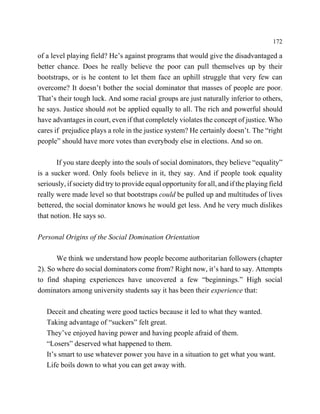 172

of a level playing field? He’s against programs that would give the disadvantaged a
better chance. Does he really believe the poor can pull themselves up by their
bootstraps, or is he content to let them face an uphill struggle that very few can
overcome? It doesn’t bother the social dominator that masses of people are poor.
That’s their tough luck. And some racial groups are just naturally inferior to others,
he says. Justice should not be applied equally to all. The rich and powerful should
have advantages in court, even if that completely violates the concept of justice. Who
cares if prejudice plays a role in the justice system? He certainly doesn’t. The “right
people” should have more votes than everybody else in elections. And so on.

       If you stare deeply into the souls of social dominators, they believe “equality”
is a sucker word. Only fools believe in it, they say. And if people took equality
seriously, if society did try to provide equal opportunity for all, and if the playing field
really were made level so that bootstraps could be pulled up and multitudes of lives
bettered, the social dominator knows he would get less. And he very much dislikes
that notion. He says so.

Personal Origins of the Social Domination Orientation

       We think we understand how people become authoritarian followers (chapter
2). So where do social dominators come from? Right now, it’s hard to say. Attempts
to find shaping experiences have uncovered a few “beginnings.” High social
dominators among university students say it has been their experience that:

   Deceit and cheating were good tactics because it led to what they wanted.
   Taking advantage of “suckers” felt great.
   They’ve enjoyed having power and having people afraid of them.
   “Losers” deserved what happened to them.
   It’s smart to use whatever power you have in a situation to get what you want.
   Life boils down to what you can get away with.
 