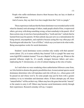 173

   People who suffer misfortunes deserve them because they are lazy or dumb or
      made bad moves.
   And of course, they say their lives have taught them that “Life is a jungle.”

       These experiences indicate that the future dominator was rewarded earlier in life
when he cheated, took advantage of others, made people afraid of him, overpowered
others, got away with doing something wrong, or beat somebody to the punch. All of
these actions may in turn have been predicated by a “tooth and claw” outlook that he
learned from (say) his parents. Or that outlook may just serve as a rationalization for
being amoral, unsympathetic, and exploitive because acting this way often pays off.
Psychologists talk about the “Law of Effect,” which says you learn to do what works.
Being unscrupulous works for social dominators.

      Students’ social dominance scores correlate only weakly with their parents’
scores (about .25), so it seems unlikely they learned “Life is a jungle”the same way
some high RWA students learned “You are a Baptist”as they grew up. Whatever the
parental influence might be, it’s usually strongest between fathers and sons--
implicating the Y chromosome, or a lot of cultural shaping on the roles of males.

       As I said when we were wondering where authoritarian followers come from,
we’d be foolish to dismiss the genetic possibilities here. In most animal species social
dominance determines who will reproduce and who will not, (i.e., whose genes will
be passed on and whose won’t). So some people may just be born with a greater
tendency to try to intimidate and dominate others. If these attempts pay off, these
“natural bullies” will be on their way. Others may have the genes but not the “muscle”
or the smarts to carry it off. Others may become social dominators strictly through
their experiences. Research someday will say, I suspect.
 