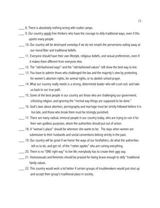 12

___ 8. There is absolutely nothing wrong with nudist camps.
___ 9. Our country needs free thinkers who have the courage to defy traditional ways, even if this
        upsets many people.
___ 10. Our country will be destroyed someday if we do not smash the perversions eating away at
         our moral fiber and traditional beliefs.
___ 11. Everyone should have their own lifestyle, religious beliefs, and sexual preferences, even if
        it makes them different from everyone else.
___ 12. The “old-fashioned ways” and the “old-fashioned values” still show the best way to live.
___ 13. You have to admire those who challenged the law and the majority’s view by protesting
         for women’s abortion rights, for animal rights, or to abolish school prayer.
___ 14. What our country really needs is a strong, determined leader who will crush evil, and take
         us back to our true path.
___ 15. Some of the best people in our country are those who are challenging our government,
         criticizing religion, and ignoring the “normal way things are supposed to be done.”
___ 16. God’s laws about abortion, pornography and marriage must be strictly followed before it is
          too late, and those who break them must be strongly punished.
___ 17. There are many radical, immoral people in our country today, who are trying to ruin it for
         their own godless purposes, whom the authorities should put out of action.
___ 18. A “woman’s place” should be wherever she wants to be. The days when women are
        submissive to their husbands and social conventions belong strictly in the past.
___ 19. Our country will be great if we honor the ways of our forefathers, do what the authorities
          tell us to do, and get rid of the “rotten apples” who are ruining everything.
___ 20. There is no “ONE right way” to live life; everybody has to create their own way.
___ 21. Homosexuals and feminists should be praised for being brave enough to defy “traditional
        family values.
___ 22. This country would work a lot better if certain groups of troublemakers would just shut up
         and accept their group’s traditional place in society.
 