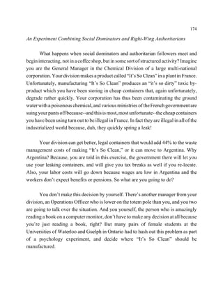174

An Experiment Combining Social Dominators and Right-Wing Authoritarians

       What happens when social dominators and authoritarian followers meet and
begin interacting, not in a coffee shop, but in some sort of structured activity? Imagine
you are the General Manager in the Chemical Division of a large multi-national
corporation. Your division makes a product called “It’s So Clean” in a plant in France.
Unfortunately, manufacturing “It’s So Clean” produces an “it’s so dirty” toxic by-
product which you have been storing in cheap containers that, again unfortunately,
degrade rather quickly. Your corporation has thus been contaminating the ground
water with a poisonous chemical, and various ministries of the French government are
suing your pants off because--and this is most, most unfortunate--the cheap containers
you have been using turn out to be illegal in France. In fact they are illegal in all of the
industrialized world because, duh, they quickly spring a leak!

      Your division can get better, legal containers that would add 44% to the waste
management costs of making “It’s So Clean,” or it can move to Argentina. Why
Argentina? Because, you are told in this exercise, the government there will let you
use your leaking containers, and will give you tax breaks as well if you re-locate.
Also, your labor costs will go down because wages are low in Argentina and the
workers don’t expect benefits or pensions. So what are you going to do?

       You don’t make this decision by yourself. There’s another manager from your
division, an Operations Officer who is lower on the totem pole than you, and you two
are going to talk over the situation. And you yourself, the person who is amazingly
reading a book on a computer monitor, don’t have to make any decision at all because
you’re just reading a book, right? But many pairs of female students at the
Universities of Waterloo and Guelph in Ontario had to hash out this problem as part
of a psychology experiment, and decide where “It’s So Clean” should be
manufactured.
 