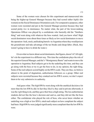 175

       Some of the women were chosen for this experiment and maneuvered into
being the higher-up General Manager because they had scored rather highly (for
women) on the Social Dominance Orientation scale. For comparative purposes, other
women were recruited and put in the General Manager position because they had
scored pretty low in dominance. No matter what, the part of the lower-ranking
Operations Officer was played by a confederate who basically did the “Smithers
thing” and went along with whatever the boss wanted. And you know what? High
social dominators were about three times as likely as low social dominators to move
the operation--lock, stock, and leaking barrels--to Argentina where they would poison
the groundwater and take advantage of the tax breaks and cheap labor. (Heck, they
weren’t going to have to drink the water.)

       Given what we know about social dominators, that figures, doesn’t it? All right,
let’s do the experiment in a different way. This time the confederate plays the role of
the superior General Manager, and she’s “Montgomery Burns” and wants to move the
operation to Argentina. Real subjects get to be the underling this time, and they can
go along with the boss or try to get the boss to do, in my opinion, the right thing.
Some of the real subjects scored highly on the RWA scale. They are thus, we believe
almost to the point of dogmatism, authoritarian followers as a group. Other real
subjects were recruited because they cranked out low RWA scores; we don’t expect
them to be very submissive to authority.

       And guess what. The high RWAs went along with the unethical decision a lot
more than the low RWAs did. In fact they liked it, they said in private afterwards, it
was the right thing to do, and they gave their boss a high rating. The less authoritarian
students did not like the boss’s decision and said so, and they did not like the boss
either. The confederate who played the role of boss, who never knew whether an
underling was a high or low RWA, rated each subject on how compliant the subject
had been. High RWAs were judged significantly more compliant than the low RWAs
were.
 