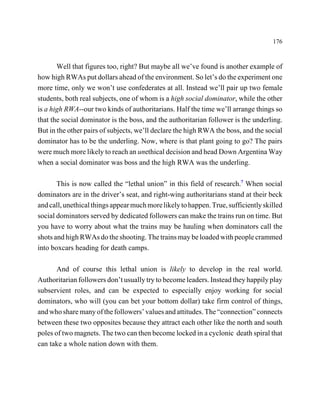 176



       Well that figures too, right? But maybe all we’ve found is another example of
how high RWAs put dollars ahead of the environment. So let’s do the experiment one
more time, only we won’t use confederates at all. Instead we’ll pair up two female
students, both real subjects, one of whom is a high social dominator, while the other
is a high RWA--our two kinds of authoritarians. Half the time we’ll arrange things so
that the social dominator is the boss, and the authoritarian follower is the underling.
But in the other pairs of subjects, we’ll declare the high RWA the boss, and the social
dominator has to be the underling. Now, where is that plant going to go? The pairs
were much more likely to reach an unethical decision and head Down Argentina Way
when a social dominator was boss and the high RWA was the underling.

       This is now called the “lethal union” in this field of research.7 When social
dominators are in the driver’s seat, and right-wing authoritarians stand at their beck
and call, unethical things appear much more likely to happen. True, sufficiently skilled
social dominators served by dedicated followers can make the trains run on time. But
you have to worry about what the trains may be hauling when dominators call the
shots and high RWAs do the shooting. The trains may be loaded with people crammed
into boxcars heading for death camps.

       And of course this lethal union is likely to develop in the real world.
Authoritarian followers don’t usually try to become leaders. Instead they happily play
subservient roles, and can be expected to especially enjoy working for social
dominators, who will (you can bet your bottom dollar) take firm control of things,
and who share many of the followers’ values and attitudes. The “connection” connects
between these two opposites because they attract each other like the north and south
poles of two magnets. The two can then become locked in a cyclonic death spiral that
can take a whole nation down with them.
 