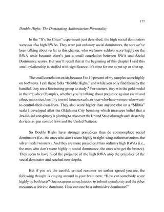 177

Double Highs: The Dominating Authoritarian Personality

      In the “It’s So Clean” experiment just described, the high social dominators
were not also high RWAs. They were just ordinary social dominators, the sort we’ve
been talking about so far in this chapter, who we know seldom score highly on the
RWA scale because there’s just a small correlation between RWA and Social
Dominance scores. But you’ll recall that at the beginning of this chapter I said this
small relationship is stuffed with significance. It’s time for me to put up or shut up.

       The small correlation exists because 5 to 10 percent of my samples score highly
on both tests. I call these folks “Double Highs,” and while you only find them by the
handful, they are a fascinating group to study.8 For starters, they win the gold medal
in the Prejudice Olympics, whether you’re talking about prejudice against racial and
ethnic minorities, hostility toward homosexuals, or men-who-hate-women-who-want-
to-control-their-own-lives. They also score higher than anyone else on a “Militia”
scale I developed after the Oklahoma City bombing which measures belief that a
Jewish-led conspiracy is plotting to take over the United States through such dastardly
devices as gun control laws and the United Nations.

       So Double Highs have stronger prejudices than do commonplace social
dominators (i.e., the ones who don’t score highly in right-wing authoritarianism, the
silver medal winners). And they are more prejudiced than ordinary high RWAs (i.e.,
the ones who don’t score highly in social dominance, the ones who get the bronze).
They seem to have piled the prejudice of the high RWA atop the prejudice of the
social dominator and reached new depths.

      But if you are the careful, critical reasoner we earlier agreed you are, the
following thought is zinging around in your brain now: “How can somebody score
highly on both tests? One measures an inclination to submit to authority and the other
measures a drive to dominate. How can one be a submissive dominator?”
 
