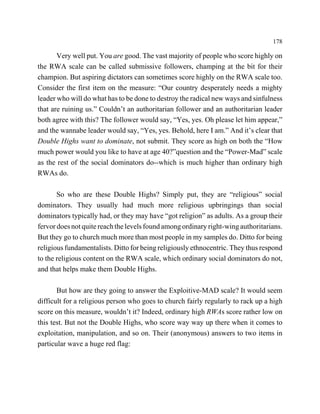 178

       Very well put. You are good. The vast majority of people who score highly on
the RWA scale can be called submissive followers, champing at the bit for their
champion. But aspiring dictators can sometimes score highly on the RWA scale too.
Consider the first item on the measure: “Our country desperately needs a mighty
leader who will do what has to be done to destroy the radical new ways and sinfulness
that are ruining us.” Couldn’t an authoritarian follower and an authoritarian leader
both agree with this? The follower would say, “Yes, yes. Oh please let him appear,”
and the wannabe leader would say, “Yes, yes. Behold, here I am.” And it’s clear that
Double Highs want to dominate, not submit. They score as high on both the “How
much power would you like to have at age 40?”question and the “Power-Mad” scale
as the rest of the social dominators do--which is much higher than ordinary high
RWAs do.

       So who are these Double Highs? Simply put, they are “religious” social
dominators. They usually had much more religious upbringings than social
dominators typically had, or they may have “got religion” as adults. As a group their
fervor does not quite reach the levels found among ordinary right-wing authoritarians.
But they go to church much more than most people in my samples do. Ditto for being
religious fundamentalists. Ditto for being religiously ethnocentric. They thus respond
to the religious content on the RWA scale, which ordinary social dominators do not,
and that helps make them Double Highs.

       But how are they going to answer the Exploitive-MAD scale? It would seem
difficult for a religious person who goes to church fairly regularly to rack up a high
score on this measure, wouldn’t it? Indeed, ordinary high RWAs score rather low on
this test. But not the Double Highs, who score way way up there when it comes to
exploitation, manipulation, and so on. Their (anonymous) answers to two items in
particular wave a huge red flag:
 