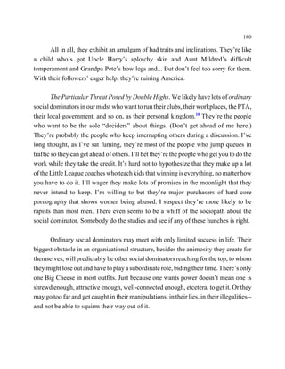 180

      All in all, they exhibit an amalgam of bad traits and inclinations. They’re like
a child who’s got Uncle Harry’s splotchy skin and Aunt Mildred’s difficult
temperament and Grandpa Pete’s bow legs and... But don’t feel too sorry for them.
With their followers’ eager help, they’re ruining America.

        The Particular Threat Posed by Double Highs. We likely have lots of ordinary
social dominators in our midst who want to run their clubs, their workplaces, the PTA,
their local government, and so on, as their personal kingdom.10 They’re the people
who want to be the sole “deciders” about things. (Don’t get ahead of me here.)
They’re probably the people who keep interrupting others during a discussion. I’ve
long thought, as I’ve sat fuming, they’re most of the people who jump queues in
traffic so they can get ahead of others. I’ll bet they’re the people who get you to do the
work while they take the credit. It’s hard not to hypothesize that they make up a lot
of the Little League coaches who teach kids that winning is everything, no matter how
you have to do it. I’ll wager they make lots of promises in the moonlight that they
never intend to keep. I’m willing to bet they’re major purchasers of hard core
pornography that shows women being abused. I suspect they’re more likely to be
rapists than most men. There even seems to be a whiff of the sociopath about the
social dominator. Somebody do the studies and see if any of these hunches is right.

      Ordinary social dominators may meet with only limited success in life. Their
biggest obstacle in an organizational structure, besides the animosity they create for
themselves, will predictably be other social dominators reaching for the top, to whom
they might lose out and have to play a subordinate role, biding their time. There’s only
one Big Cheese in most outfits. Just because one wants power doesn’t mean one is
shrewd enough, attractive enough, well-connected enough, etcetera, to get it. Or they
may go too far and get caught in their manipulations, in their lies, in their illegalities--
and not be able to squirm their way out of it.
 