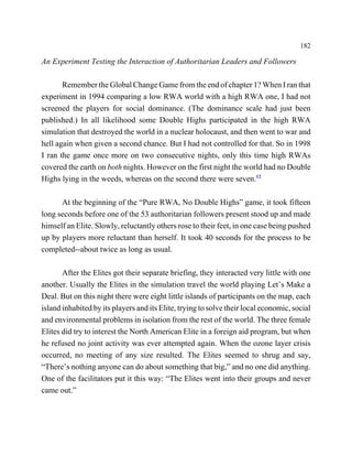 182

An Experiment Testing the Interaction of Authoritarian Leaders and Followers

       Remember the Global Change Game from the end of chapter 1? When I ran that
experiment in 1994 comparing a low RWA world with a high RWA one, I had not
screened the players for social dominance. (The dominance scale had just been
published.) In all likelihood some Double Highs participated in the high RWA
simulation that destroyed the world in a nuclear holocaust, and then went to war and
hell again when given a second chance. But I had not controlled for that. So in 1998
I ran the game once more on two consecutive nights, only this time high RWAs
covered the earth on both nights. However on the first night the world had no Double
Highs lying in the weeds, whereas on the second there were seven.12

      At the beginning of the “Pure RWA, No Double Highs” game, it took fifteen
long seconds before one of the 53 authoritarian followers present stood up and made
himself an Elite. Slowly, reluctantly others rose to their feet, in one case being pushed
up by players more reluctant than herself. It took 40 seconds for the process to be
completed--about twice as long as usual.

       After the Elites got their separate briefing, they interacted very little with one
another. Usually the Elites in the simulation travel the world playing Let’s Make a
Deal. But on this night there were eight little islands of participants on the map, each
island inhabited by its players and its Elite, trying to solve their local economic, social
and environmental problems in isolation from the rest of the world. The three female
Elites did try to interest the North American Elite in a foreign aid program, but when
he refused no joint activity was ever attempted again. When the ozone layer crisis
occurred, no meeting of any size resulted. The Elites seemed to shrug and say,
“There’s nothing anyone can do about something that big,” and no one did anything.
One of the facilitators put it this way: “The Elites went into their groups and never
came out.”
 