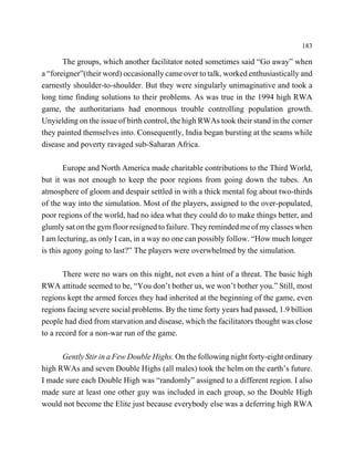 183

       The groups, which another facilitator noted sometimes said “Go away” when
a “foreigner”(their word) occasionally came over to talk, worked enthusiastically and
earnestly shoulder-to-shoulder. But they were singularly unimaginative and took a
long time finding solutions to their problems. As was true in the 1994 high RWA
game, the authoritarians had enormous trouble controlling population growth.
Unyielding on the issue of birth control, the high RWAs took their stand in the corner
they painted themselves into. Consequently, India began bursting at the seams while
disease and poverty ravaged sub-Saharan Africa.

        Europe and North America made charitable contributions to the Third World,
but it was not enough to keep the poor regions from going down the tubes. An
atmosphere of gloom and despair settled in with a thick mental fog about two-thirds
of the way into the simulation. Most of the players, assigned to the over-populated,
poor regions of the world, had no idea what they could do to make things better, and
glumly sat on the gym floor resigned to failure. They reminded me of my classes when
I am lecturing, as only I can, in a way no one can possibly follow. “How much longer
is this agony going to last?” The players were overwhelmed by the simulation.

       There were no wars on this night, not even a hint of a threat. The basic high
RWA attitude seemed to be, “You don’t bother us, we won’t bother you.” Still, most
regions kept the armed forces they had inherited at the beginning of the game, even
regions facing severe social problems. By the time forty years had passed, 1.9 billion
people had died from starvation and disease, which the facilitators thought was close
to a record for a non-war run of the game.

      Gently Stir in a Few Double Highs. On the following night forty-eight ordinary
high RWAs and seven Double Highs (all males) took the helm on the earth’s future.
I made sure each Double High was “randomly” assigned to a different region. I also
made sure at least one other guy was included in each group, so the Double High
would not become the Elite just because everybody else was a deferring high RWA
 