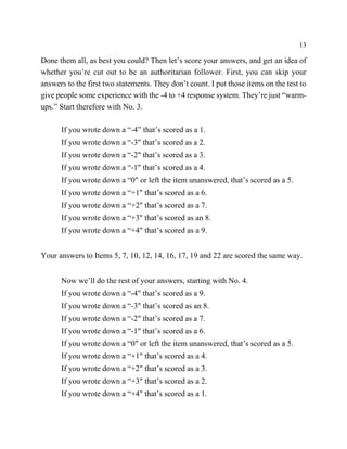 13

Done them all, as best you could? Then let’s score your answers, and get an idea of
whether you’re cut out to be an authoritarian follower. First, you can skip your
answers to the first two statements. They don’t count. I put those items on the test to
give people some experience with the -4 to +4 response system. They’re just “warm-
ups.” Start therefore with No. 3.

      If you wrote down a “-4” that’s scored as a 1.
      If you wrote down a “-3" that’s scored as a 2.
      If you wrote down a “-2" that’s scored as a 3.
      If you wrote down a “-1" that’s scored as a 4.
      If you wrote down a “0" or left the item unanswered, that’s scored as a 5.
      If you wrote down a “+1" that’s scored as a 6.
      If you wrote down a “+2" that’s scored as a 7.
      If you wrote down a “+3" that’s scored as an 8.
      If you wrote down a “+4" that’s scored as a 9.


Your answers to Items 5, 7, 10, 12, 14, 16, 17, 19 and 22 are scored the same way.


      Now we’ll do the rest of your answers, starting with No. 4.
      If you wrote down a “-4" that’s scored as a 9.
      If you wrote down a “-3" that’s scored as an 8.
      If you wrote down a “-2" that’s scored as a 7.
      If you wrote down a “-1" that’s scored as a 6.
      If you wrote down a “0" or left the item unanswered, that’s scored as a 5.
      If you wrote down a “+1" that’s scored as a 4.
      If you wrote down a “+2" that’s scored as a 3.
      If you wrote down a “+3" that’s scored as a 2.
      If you wrote down a “+4" that’s scored as a 1.
 