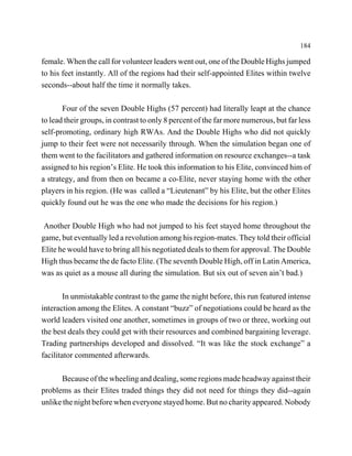 184

female. When the call for volunteer leaders went out, one of the Double Highs jumped
to his feet instantly. All of the regions had their self-appointed Elites within twelve
seconds--about half the time it normally takes.

       Four of the seven Double Highs (57 percent) had literally leapt at the chance
to lead their groups, in contrast to only 8 percent of the far more numerous, but far less
self-promoting, ordinary high RWAs. And the Double Highs who did not quickly
jump to their feet were not necessarily through. When the simulation began one of
them went to the facilitators and gathered information on resource exchanges--a task
assigned to his region’s Elite. He took this information to his Elite, convinced him of
a strategy, and from then on became a co-Elite, never staying home with the other
players in his region. (He was called a “Lieutenant” by his Elite, but the other Elites
quickly found out he was the one who made the decisions for his region.)

 Another Double High who had not jumped to his feet stayed home throughout the
game, but eventually led a revolution among his region-mates. They told their official
Elite he would have to bring all his negotiated deals to them for approval. The Double
High thus became the de facto Elite. (The seventh Double High, off in Latin America,
was as quiet as a mouse all during the simulation. But six out of seven ain’t bad.)

        In unmistakable contrast to the game the night before, this run featured intense
interaction among the Elites. A constant “buzz” of negotiations could be heard as the
world leaders visited one another, sometimes in groups of two or three, working out
the best deals they could get with their resources and combined bargaining leverage.
Trading partnerships developed and dissolved. “It was like the stock exchange” a
facilitator commented afterwards.

      Because of the wheeling and dealing, some regions made headway against their
problems as their Elites traded things they did not need for things they did--again
unlike the night before when everyone stayed home. But no charity appeared. Nobody
 