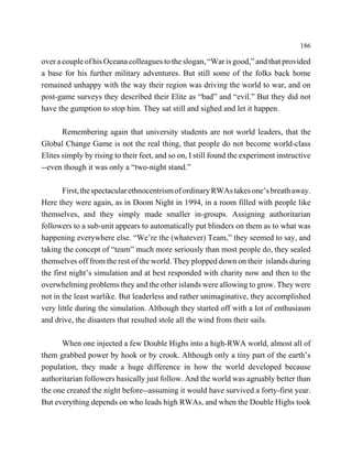 186

over a couple of his Oceana colleagues to the slogan, “War is good,” and that provided
a base for his further military adventures. But still some of the folks back home
remained unhappy with the way their region was driving the world to war, and on
post-game surveys they described their Elite as “bad” and “evil.” But they did not
have the gumption to stop him. They sat still and sighed and let it happen.

       Remembering again that university students are not world leaders, that the
Global Change Game is not the real thing, that people do not become world-class
Elites simply by rising to their feet, and so on, I still found the experiment instructive
--even though it was only a “two-night stand.”

       First, the spectacular ethnocentrism of ordinary RWAs takes one’s breath away.
Here they were again, as in Doom Night in 1994, in a room filled with people like
themselves, and they simply made smaller in-groups. Assigning authoritarian
followers to a sub-unit appears to automatically put blinders on them as to what was
happening everywhere else. “We’re the (whatever) Team,” they seemed to say, and
taking the concept of “team” much more seriously than most people do, they sealed
themselves off from the rest of the world. They plopped down on their islands during
the first night’s simulation and at best responded with charity now and then to the
overwhelming problems they and the other islands were allowing to grow. They were
not in the least warlike. But leaderless and rather unimaginative, they accomplished
very little during the simulation. Although they started off with a lot of enthusiasm
and drive, the disasters that resulted stole all the wind from their sails.

      When one injected a few Double Highs into a high-RWA world, almost all of
them grabbed power by hook or by crook. Although only a tiny part of the earth’s
population, they made a huge difference in how the world developed because
authoritarian followers basically just follow. And the world was agruably better than
the one created the night before--assuming it would have survived a forty-first year.
But everything depends on who leads high RWAs, and when the Double Highs took
 
