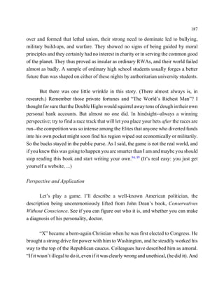 187

over and formed that lethal union, their strong need to dominate led to bullying,
military build-ups, and warfare. They showed no signs of being guided by moral
principles and they certainly had no interest in charity or in serving the common good
of the planet. They thus proved as insular as ordinary RWAs, and their world failed
almost as badly. A sample of ordinary high school students usually forges a better
future than was shaped on either of these nights by authoritarian university students.

       But there was one little wrinkle in this story. (There almost always is, in
research.) Remember those private fortunes and “The World’s Richest Man”? I
thought for sure that the Double Highs would squirrel away tons of dough in their own
personal bank accounts. But almost no one did. In hindsight--always a winning
perspective; try to find a race track that will let you place your bets after the races are
run--the competition was so intense among the Elites that anyone who diverted funds
into his own pocket might soon find his region wiped out economically or militarily.
So the bucks stayed in the public purse. As I said, the game is not the real world, and
if you knew this was going to happen you are smarter than I am and maybe you should
stop reading this book and start writing your own.14, 15 (It’s real easy: you just get
yourself a website, ...)

Perspective and Application

      Let’s play a game. I’ll describe a well-known American politician, the
description being unceremoniously lifted from John Dean’s book, Conservatives
Without Conscience. See if you can figure out who it is, and whether you can make
a diagnosis of his personality, doctor.

        “X” became a born-again Christian when he was first elected to Congress. He
brought a strong drive for power with him to Washington, and he steadily worked his
way to the top of the Republican caucus. Colleagues have described him as amoral.
“If it wasn’t illegal to do it, even if it was clearly wrong and unethical, (he did it). And
 