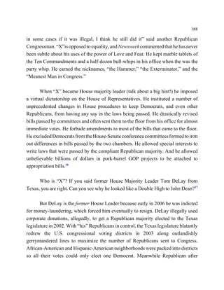 188

in some cases if it was illegal, I think he still did it” said another Republican
Congressman. “X”is opposed to equality, and Newsweek commented that he has never
been subtle about his uses of the power of Love and Fear. He kept marble tablets of
the Ten Commandments and a half-dozen bull-whips in his office when the was the
party whip. He earned the nicknames, “the Hammer,” “the Exterminator,” and the
“Meanest Man in Congress.”

       When “X” became House majority leader (talk about a big hint!) he imposed
a virtual dictatorship on the House of Representatives. He instituted a number of
unprecedented changes in House procedures to keep Democrats, and even other
Republicans, from having any say in the laws being passed. He drastically revised
bills passed by committees and often sent them to the floor from his office for almost
immediate votes. He forbade amendments to most of the bills that came to the floor.
He excluded Democrats from the House-Senate conference committees formed to iron
out differences in bills passed by the two chambers. He allowed special interests to
write laws that were passed by the compliant Republican majority. And he allowed
unbelievable billions of dollars in pork-barrel GOP projects to be attached to
appropriation bills.16

      Who is “X”? If you said former House Majority Leader Tom DeLay from
Texas, you are right. Can you see why he looked like a Double High to John Dean?17

       But DeLay is the former House Leader because early in 2006 he was indicted
for money-laundering, which forced him eventually to resign. DeLay illegally used
corporate donations, allegedly, to get a Republican majority elected to the Texas
legislature in 2002. With “his” Republicans in control, the Texas legislature blatantly
redrew the U.S. congressional voting districts in 2003 along outlandishly
gerrymandered lines to maximize the number of Republicans sent to Congress.
African-American and Hispanic-American neighborhoods were packed into districts
so all their votes could only elect one Democrat. Meanwhile Republican after
 