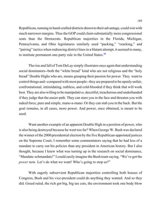 189

Republican, running in hand-crafted districts drawn to their advantage, could win with
much narrower margins. Thus the GOP could claim substantially more congressional
seats than the Democrats. Republican majorities in the Florida, Michigan,
Pennsylvania, and Ohio legislatures similarly used “packing,” “cracking,” and
“pairing” tactics when redrawing district lines in a blatant attempt, it seemed to many,
to institute permanent one-party rule in the United States.18

       The rise and fall of Tom DeLay simply illustrates once again that understanding
social dominators--both the “white bread” kind who are not religious and the “holy
bread” Double Highs who are, means grasping their passion for power. They want to
control things and--compared with most people--they are prepared to be openly unfair,
confrontational, intimidating, ruthless, and cold-blooded if they think that will work
best. They are also willing to be manipulative, deceitful, treacherous and underhanded
if they judge that the easier path. They can stare you in the face and threaten you with
naked force, pure and simple, mano-a-mano. Or they can stab you in the back. But the
goal remains, in all cases, more power. And power, once obtained, is meant to be
used.

        Want another example of an apparent Double High in a position of power, who
is also being destroyed because he went too far? When George W. Bush was declared
the winner of the 2000 presidential election by the five Republican-appointed justices
on the Supreme Court, I remember some commentators saying that he had less of a
mandate to carry out his policies than any president in American history. But I also
thought, because I knew what was turning up in the research on social dominance,
“Mandate-schmandate!” I could easily imagine the Bush team saying. “We’ve got the
power now. Let’s do what we want! Who’s going to stop us?”

      With eagerly subservient Republican majorities controlling both houses of
Congress, Bush and his vice-president could do anything they wanted. And so they
did. Greed ruled, the rich got big, big tax cuts, the environment took one body blow
 