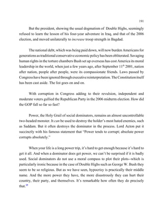 191

       But the president, showing the usual dogmatism of Double Highs, seemingly
refused to learn the lesson of his four-year adventure in Iraq, and that of the 2006
election, and moved unilaterally to increase troop strength in Bagdad.

       The national debt, which was being paid down, will now burden Americans for
generations as traditional conservative economic policy has been obliterated. Savaging
human rights in the torture chambers Bush set up overseas has cost America its moral
leadership in the world, when just a few years ago, after September 11th 2001, nation
after nation, people after people, were its compassionate friends. Laws passed by
Congress have been ignored through executive reinterpretation. The Constitution itself
has been cast aside. The list goes on and on.

      With corruption in Congress adding to their revulsion, independent and
moderate voters gullied the Republican Party in the 2006 midterm election. How did
the GOP fall so far so fast?

      Power, the Holy Grail of social dominators, remains an almost uncontrollable
two-headed monster. It can be used to destroy the holder’s most hated enemies, such
as Saddam. But it often destroys the dominator in the process. Lord Acton put it
succinctly with his famous statement that “Power tends to corrupt; absolute power
corrupts absolutely.”

        When your life is a long power trip, it’s hard to get enough because it’s hard to
get it all. And when a dominator does get power, we can’t be surprised if it is badly
used. Social dominators do not use a moral compass to plot their plots--which is
particularly ironic because in the case of Double Highs such as George W. Bush they
seem to be so religious. But as we have seen, hypocrisy is practically their middle
name. And the more power they have, the more disastrously they can hurt their
country, their party, and themselves. It’s remarkable how often they do precisely
that.19
 