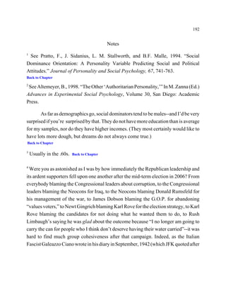 192


                                             Notes
1
 See Pratto, F., J. Sidanius, L. M. Stallworth, and B.F. Malle, 1994. “Social
Dominance Orientation: A Personality Variable Predicting Social and Political
Attitudes.” Journal of Personality and Social Psychology, 67, 741-763.
Back to Chapter

2
 See Altemeyer, B., 1998. “The Other ‘Authoritarian Personality,’” In M. Zanna (Ed.)
Advances in Experimental Social Psychology, Volume 30, San Diego: Academic
Press.

       As far as demographics go, social dominators tend to be males--and I’d be very
surprised if you’re surprised by that. They do not have more education than is average
for my samples, nor do they have higher incomes. (They most certainly would like to
have lots more dough, but dreams do not always come true.)
Back to Chapter

3
    Usually in the .60s.   Back to Chapter


4
  Were you as astonished as I was by how immediately the Republican leadership and
its ardent supporters fell upon one another after the mid-term election in 2006? From
everybody blaming the Congressional leaders about corruption, to the Congressional
leaders blaming the Neocons for Iraq, to the Neocons blaming Donald Rumsfeld for
his management of the war, to James Dobson blaming the G.O.P. for abandoning
“values voters,” to Newt Gingrich blaming Karl Rove for the election strategy, to Karl
Rove blaming the candidates for not doing what he wanted them to do, to Rush
Limbaugh’s saying he was glad about the outcome because “I no longer am going to
carry the can for people who I think don’t deserve having their water carried”--it was
hard to find much group cohesiveness after that campaign. Indeed, as the Italian
Fascist Galeazzo Ciano wrote in his diary in September, 1942 (which JFK quoted after
 